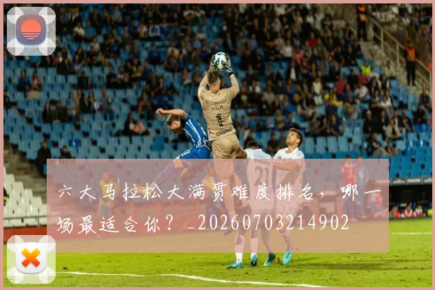 六大马拉松大满贯难度排名，哪一场最适合你？_20260703214902