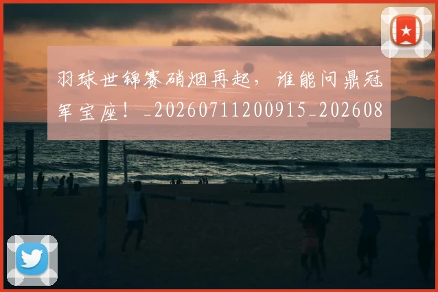 羽球世锦赛硝烟再起，谁能问鼎冠军宝座！_20260711200915_20260803143657