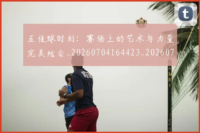 五佳球时刻:赛场上的艺术与力量完美结合_20260704164423_20260716192933