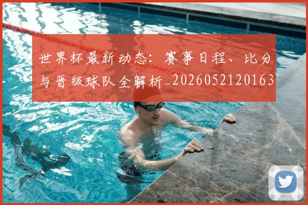 世界杯最新动态：赛事日程、比分与晋级球队全解析_20260521201630_20260702174316_20260715191510