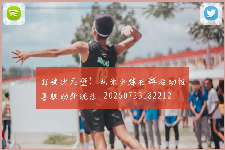 打破次元壁!电竞全球社群活动惊喜联动新玩法_20260723182212