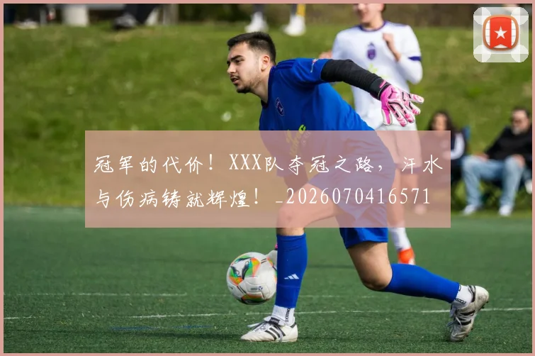 冠军的代价！XXX队夺冠之路，汗水与伤病铸就辉煌！_20260704165714