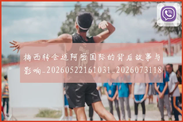 梅西转会迈阿密国际的背后故事与影响_20260522161031_20260731182726