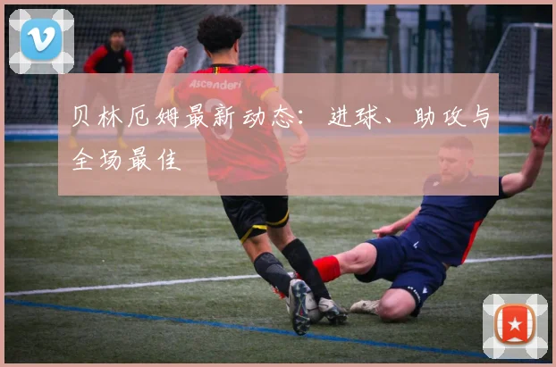 贝林厄姆最新动态：进球、助攻与全场最佳