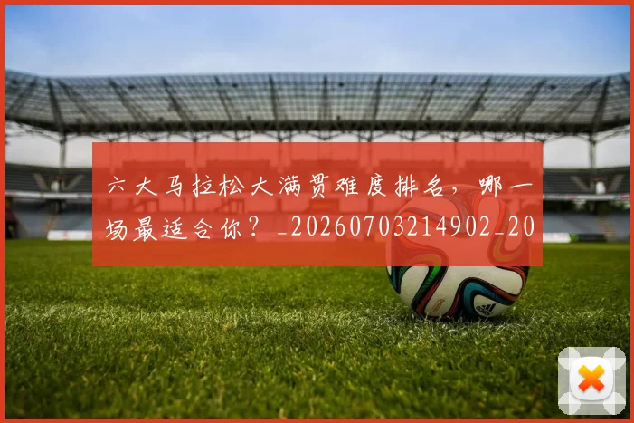 六大马拉松大满贯难度排名，哪一场最适合你？_20260703214902_20260718004540