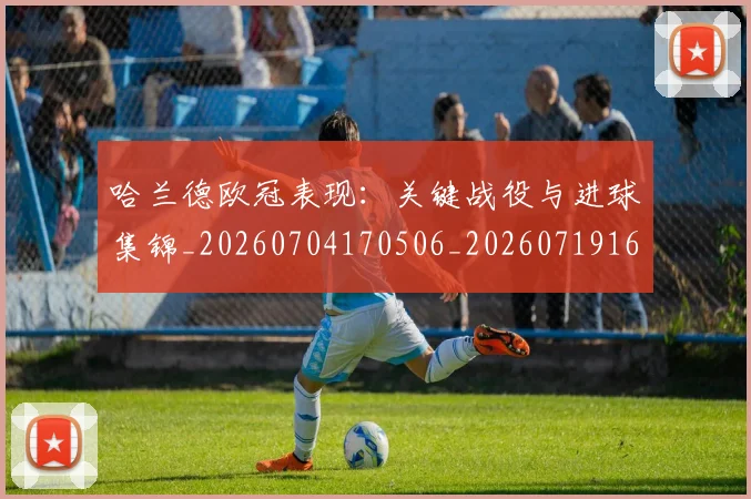 哈兰德欧冠表现：关键战役与进球集锦_20260704170506_20260719160054