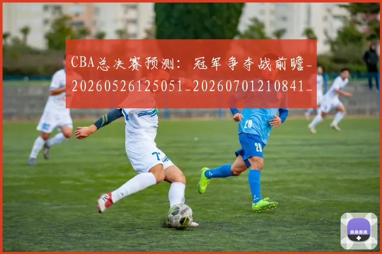 CBA总决赛预测:冠军争夺战前瞻_20260526125051_20260701210841_20260713214752