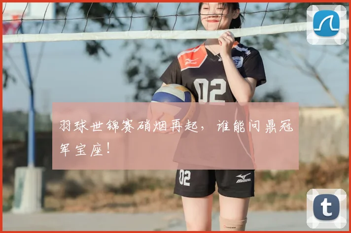 羽球世锦赛硝烟再起，谁能问鼎冠军宝座！