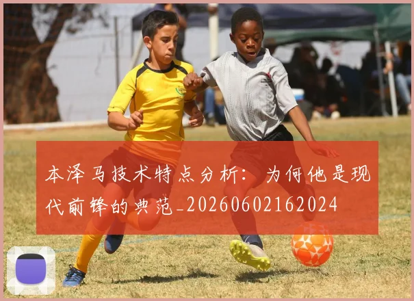 本泽马技术特点分析：为何他是现代前锋的典范_20260602162024