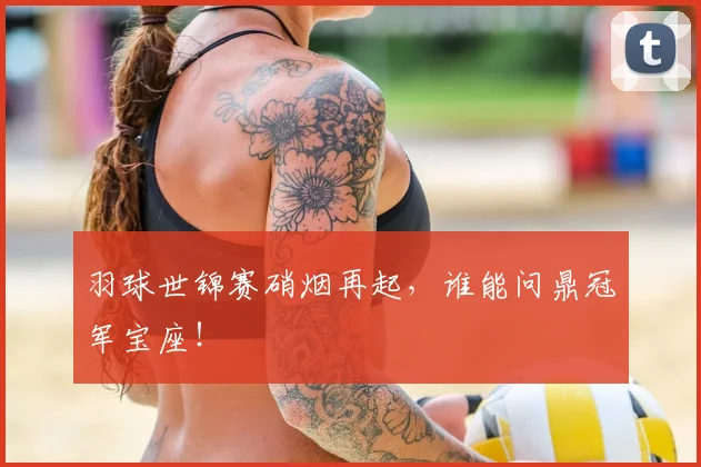 羽球世锦赛硝烟再起，谁能问鼎冠军宝座！