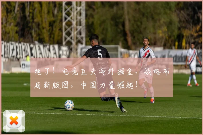 绝了！电竞巨头海外掘金，战略布局新版图，中国力量崛起！