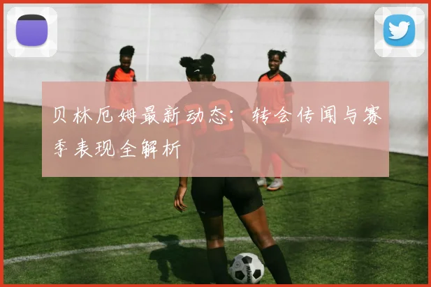 贝林厄姆最新动态：转会传闻与赛季表现全解析